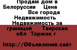 Продам дом в Белоруссии  › Цена ­ 1 300 000 - Все города Недвижимость » Недвижимость за границей   . Тверская обл.,Торжок г.